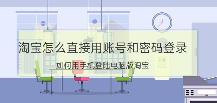 淘宝怎么直接用账号和密码登录 如何用手机登陆电脑版淘宝？